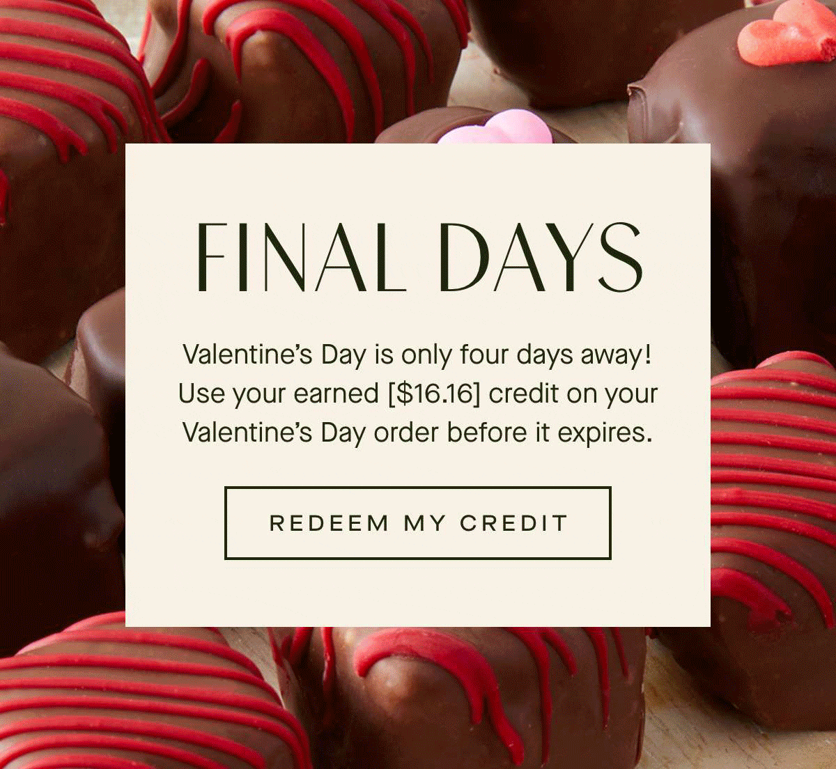 FINAL DAYS - Valentines Day is only four days away! Use your earned [$16.16] credit on your Valentines Day order before it expires. - REDEEM MY CREDIT 