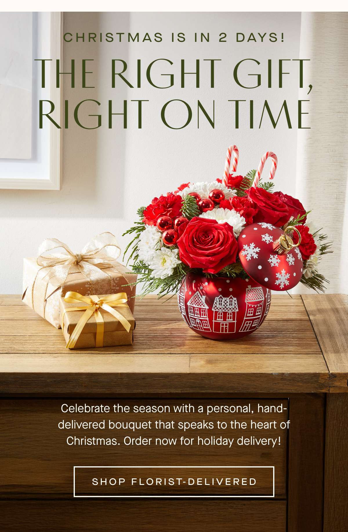 Christmas is in 2 days! THE RIGHT GIFT, RIGHT ON TIME - Celebrate the season with a personal, hand-delivered bouquet that speaks to the heart of Christmas. Order now for holiday delivery! SHOP FLORIST-DELIVERED»