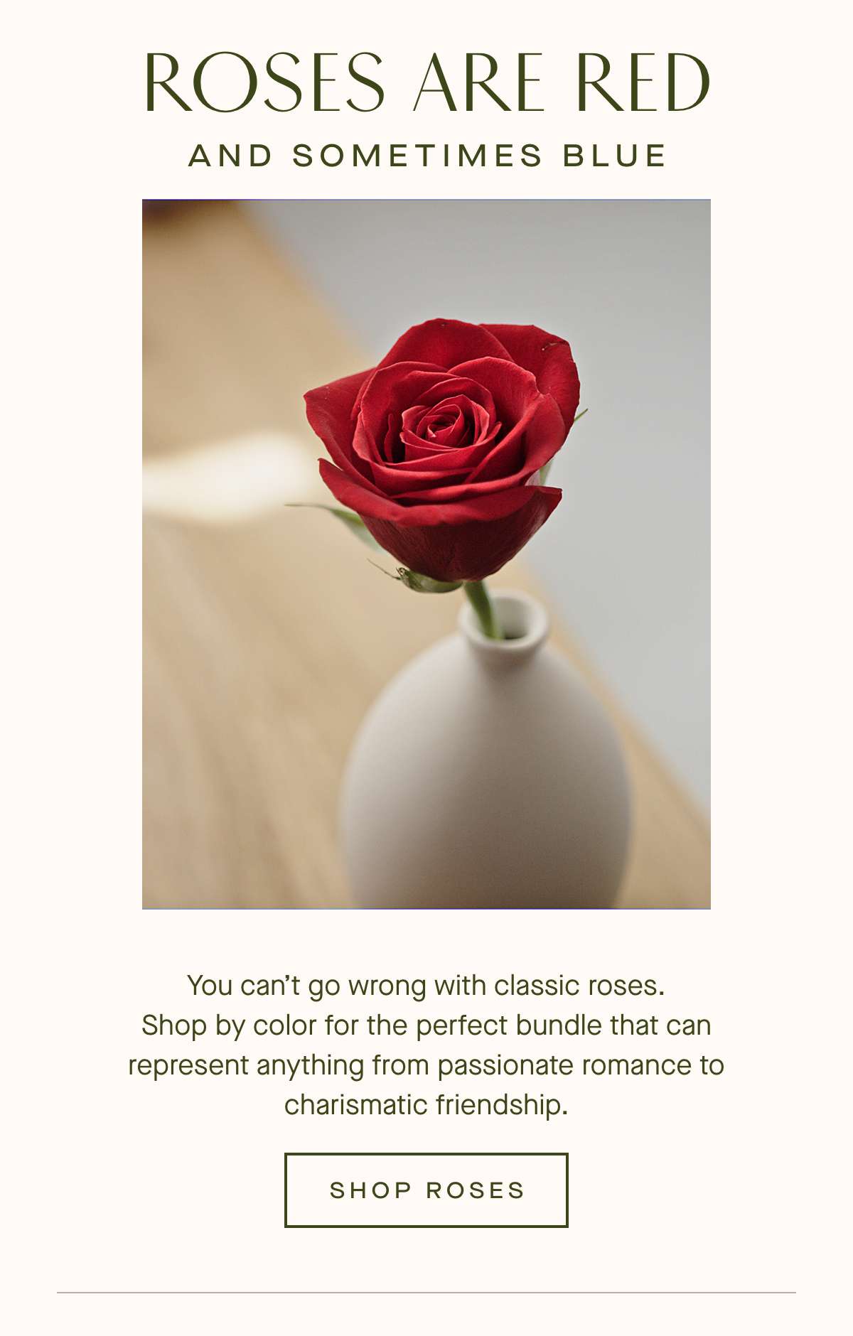 Roses Are Red and Sometimes Blue -You cant go wrong with classic roses.  Shop by color for the perfect bundle that can represent anything from passionate romance to charismatic friendship.  SHOP ROSES