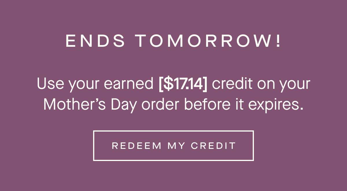 ENDS TOMORROW - Use your earned [$17.14] credit on your Mothers Day order before it expires. - REDEEM MY CREDIT 