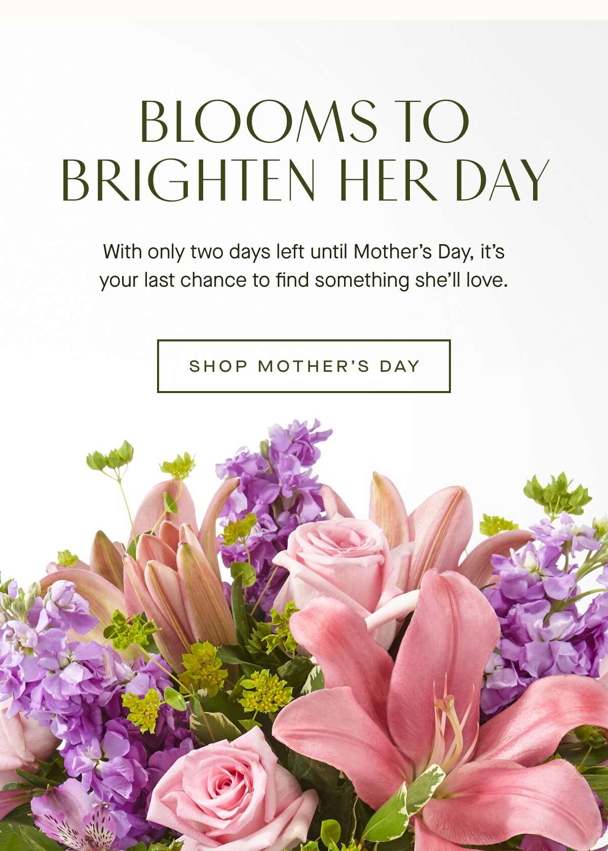 BLOOMS TO BRIGHTEN HER DAY - With only two days left until Mother's Day, it's your last chance to find something she'll love. SHOP MOTHER'S DAY